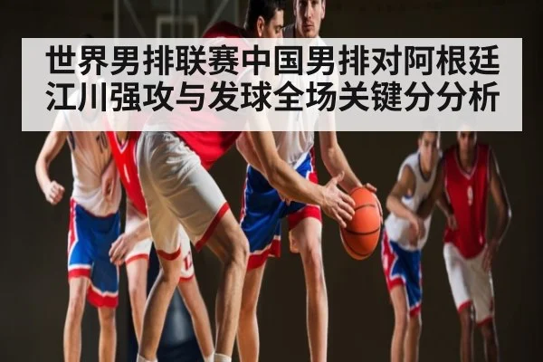 世界男排联赛中国男排对阿根廷江川强攻与发球全场关键分分析
