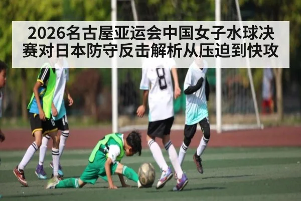 2026名古屋亚运会中国女子水球决赛对日本防守反击解析从压迫到快攻