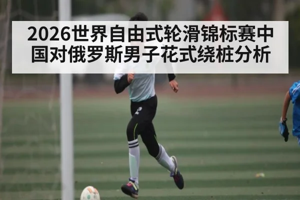2026世界自由式轮滑锦标赛中国对俄罗斯男子花式绕桩分析